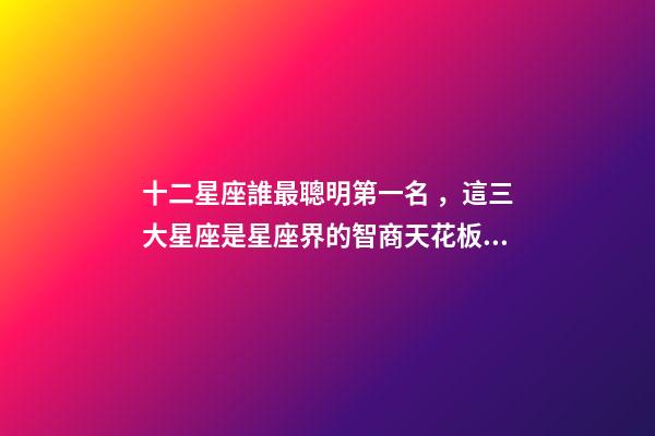 十二星座誰最聰明第一名，這三大星座是星座界的智商天花板!絕了-第1張-觀點(diǎn)-玄機(jī)派